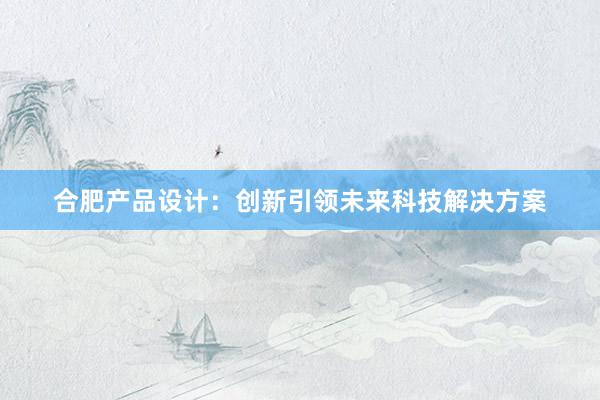 合肥产品设计：创新引领未来科技解决方案