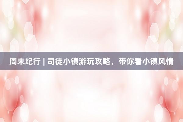 周末纪行 | 司徒小镇游玩攻略，带你看小镇风情
